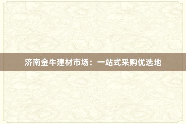 济南金牛建材市场：一站式采购优选地